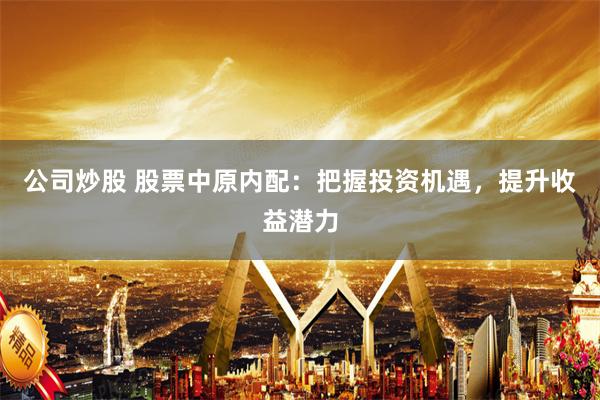 公司炒股 股票中原内配：把握投资机遇，提升收益潜力