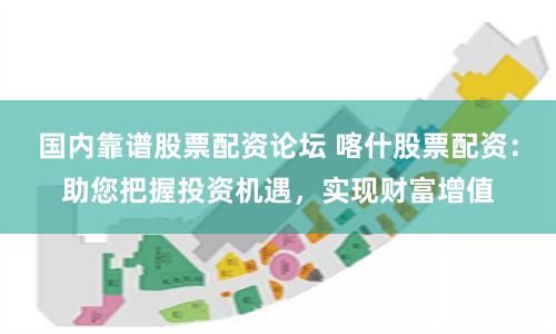 国内靠谱股票配资论坛 喀什股票配资：助您把握投资机遇，实现财富增值