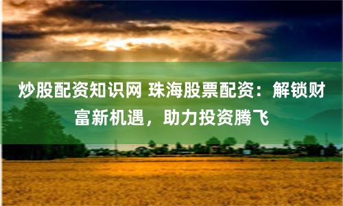 炒股配资知识网 珠海股票配资：解锁财富新机遇，助力投资腾飞