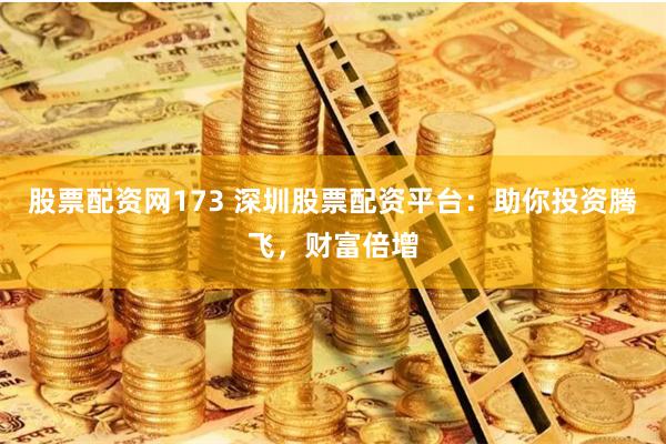 股票配资网173 深圳股票配资平台：助你投资腾飞，财富倍增