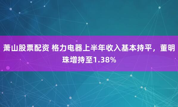 萧山股票配资 格力电器上半年收入基本持平，董明珠增持至1.38%