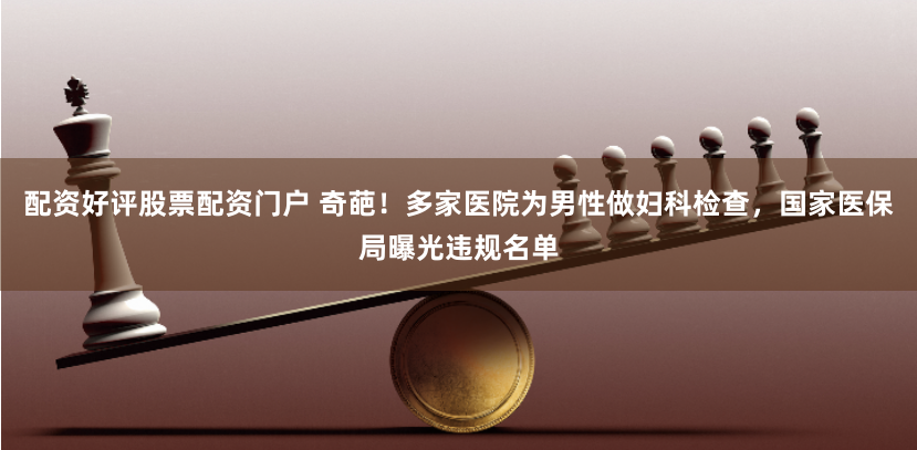 配资好评股票配资门户 奇葩！多家医院为男性做妇科检查，国家医保局曝光违规名单