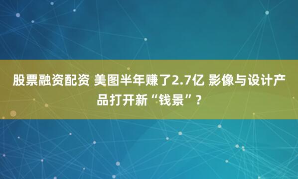 股票融资配资 美图半年赚了2.7亿 影像与设计产品打开新“钱景”？