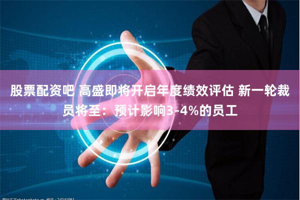 股票配资吧 高盛即将开启年度绩效评估 新一轮裁员将至：预计影响3-4%的员工