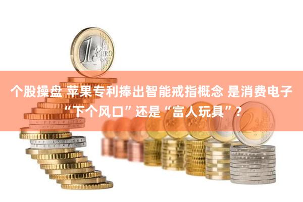 个股操盘 苹果专利捧出智能戒指概念 是消费电子“下个风口”还是“富人玩具”？
