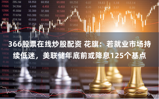 366股票在线炒股配资 花旗：若就业市场持续低迷，美联储年底前或降息125个基点