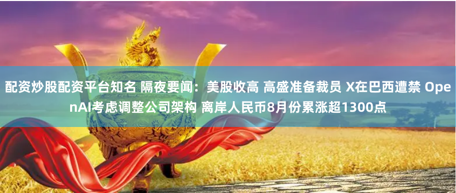 配资炒股配资平台知名 隔夜要闻：美股收高 高盛准备裁员 X在巴西遭禁 OpenAI考虑调整公司架构 离岸人民币8月份累涨超1300点