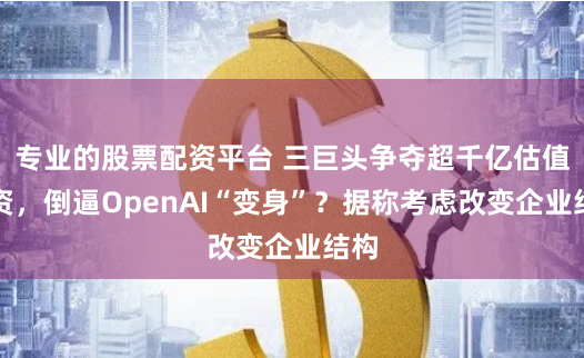 专业的股票配资平台 三巨头争夺超千亿估值融资，倒逼OpenAI“变身”？据称考虑改变企业结构