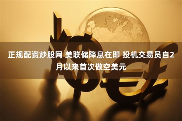 正规配资炒股网 美联储降息在即 投机交易员自2月以来首次做空美元