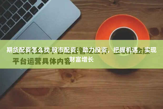 期货配资怎么找 股市配资:助力投资,把握机遇,实现财富增长