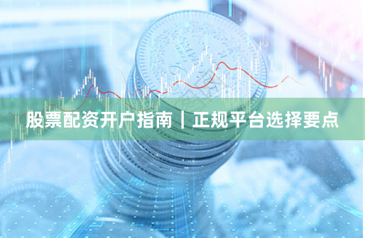 股票配资开户指南｜正规平台选择要点