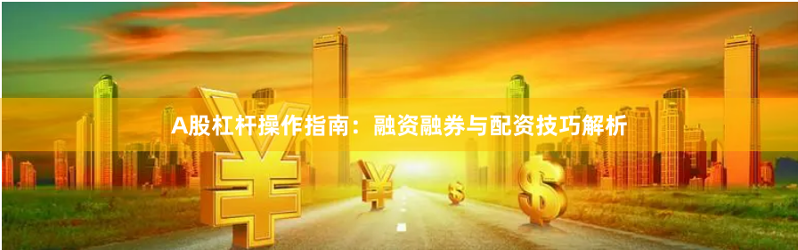 A股杠杆操作指南：融资融券与配资技巧解析