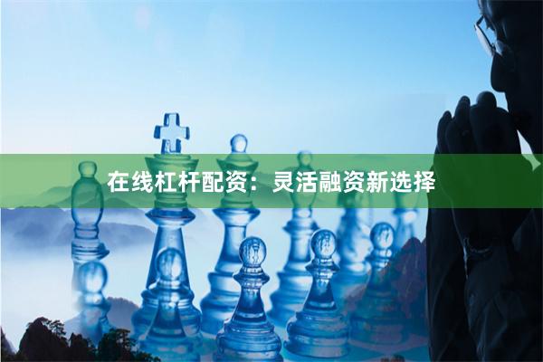 在线杠杆配资：灵活融资新选择
